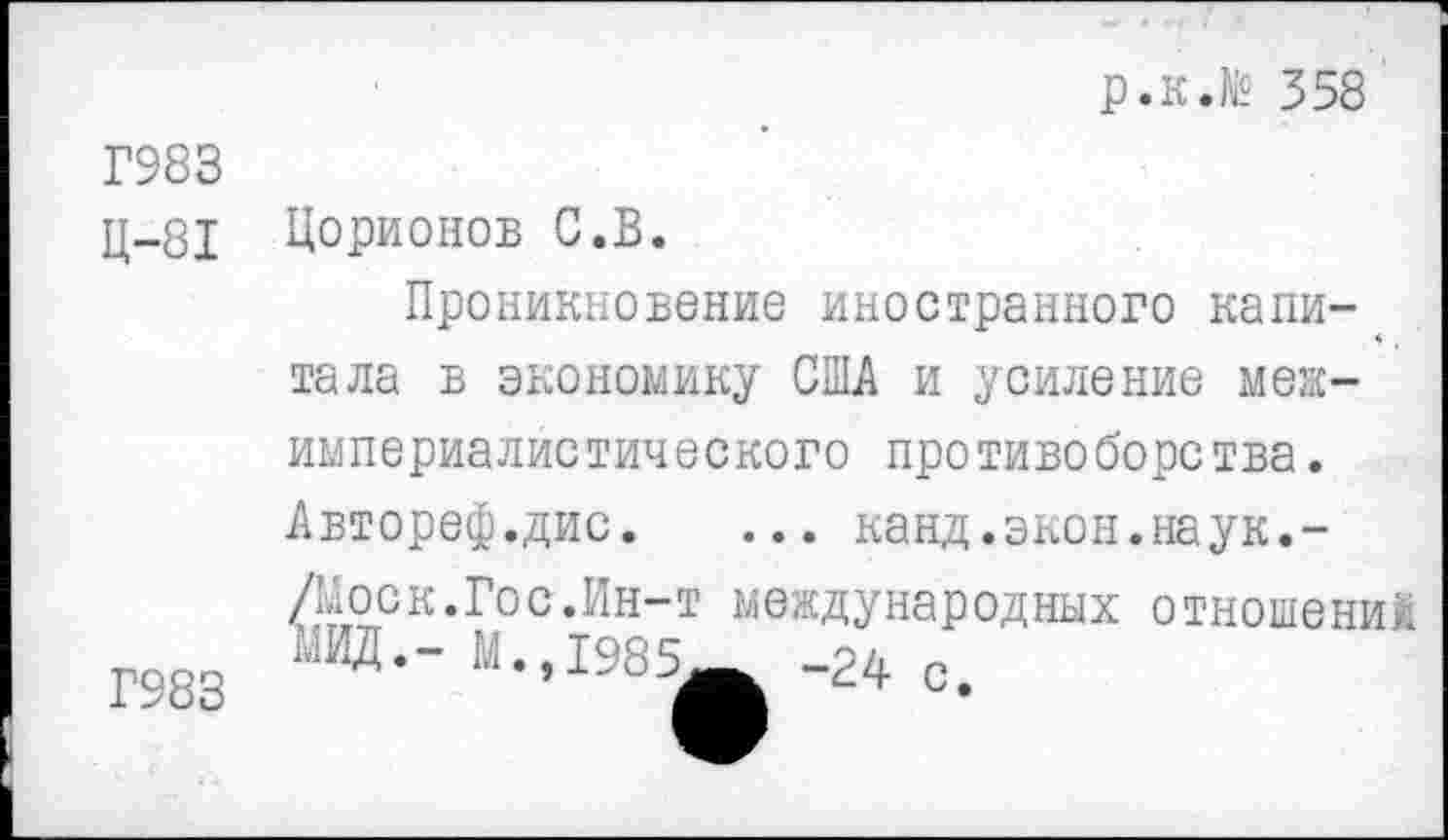 ﻿р.к.№ 358
Г983
Ц-81
Г983
Цорионов С.В.
Проникновение иностранного капитала в экономику США и усиление межимпериалистического противоборства. Автореф.дис. ... канд.экон.наук.-/Моск.Гос.Ин-т международных отношений ■■'ИД.- М.,1985^ -24 с.